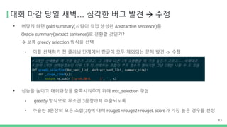 대회 마감 당일 새벽… 심각한 버그 발견 → 수정
• 어떻게 하면 gold summary(사람이 직접 생성한 Abstractive sentence)를
Oracle summary(extract sentence)로 전환할 것인가?
→ 보통 greedy selection 방식을 선택
• 이를 선택하기 전 클리닝 단계에서 한글이 모두 제외되는 문제 발견 -> 수정
• 성능을 높이고 대회규정을 충족시켜주기 위해 mix_selection 구현
• greedy 방식으로 무조건 3문장까지 추출되도록
• 추출한 3문장의 모든 조합(3!)에 대해 rouge1+rouge2+rougeL score가 가장 높은 경우를 선정
13
 