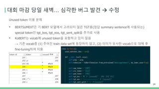 대회 마감 당일 새벽… 심각한 버그 발견 → 수정
Unused token 이용 문제
• BERTSUMEXT은 기 BERT 모델에서 고려되지 않은 TGT용(정답 summary sentence에 사용되는)
special token인 tgt_bos, tgt_eos, tgt_sent_split을 추가로 사용
• KoBERT는 vocab에 unused token을 포함하고 있지 않음
→ 기존 vocab중 (1) 주어진 train data set에 등장하지 않고, (2) 의미가 유사한 vocab으로 대체 후
fine-tuning하여 이용
14
 