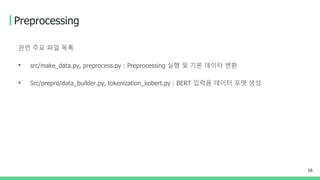 Preprocessing
관련 주요 파일 목록
• src/make_data.py, preprocess.py : Preprocessing 실행 및 기본 데이터 변환
• Src/prepro/data_builder.py, tokenization_kobert.py : BERT 입력용 데이터 포맷 생성
16
 