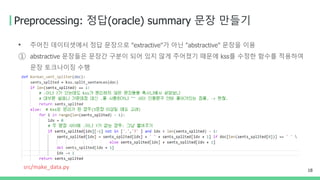 Preprocessing: 정답(oracle) summary 문장 만들기
• 주어진 데이터셋에서 정답 문장으로 "extractive"가 아닌 "abstractive" 문장을 이용
① abstractive 문장들은 문장간 구분이 되어 있지 않게 주어졌기 때문에 kss를 수정한 함수를 적용하여
문장 토크나이징 수행
18
src/make_data.py
 