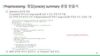 Preprocessing: 정답(oracle) summary 문장 만들기
② abstractive 문장에 대해
(1) greedy한 방식으로 rouge score를 높일 수 있는 문장 3개 추출,
(2) 선택한 3개 문장의 모든 조합(permutaion)에 대해서 rouge score를 최대로 하는 조합을 구함
③ BERT 입력용 데이터 생성하기( 앞 "PreSumm" 설명 참조)
19
srcpreprodata_builder.py
 