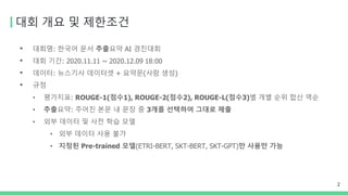 대회 개요 및 제한조건
• 대회명: 한국어 문서 추출요약 AI 경진대회
• 대회 기간: 2020.11.11 ~ 2020.12.09 18:00
• 데이터: 뉴스기사 데이터셋 + 요약문(사람 생성)
• 규정
• 평가지표: ROUGE-1(점수1), ROUGE-2(점수2), ROUGE-L(점수3)별 개별 순위 합산 역순
• 추출요약: 주어진 본문 내 문장 중 3개를 선택하여 그대로 제출
• 외부 데이터 및 사전 학습 모델
• 외부 데이터 사용 불가
• 지정된 Pre-trained 모델(ETRI-BERT, SKT-BERT, SKT-GPT)만 사용만 가능
2
 