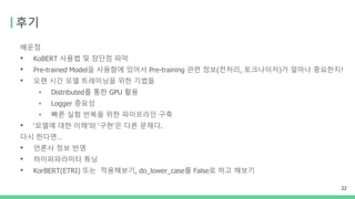 후기
배운점
• KoBERT 사용법 및 장단점 파악
• Pre-trained Model을 사용함에 있어서 Pre-training 관련 정보(전처리, 토크나이저)가 얼마나 중요한지!
• 오랜 시간 모델 트레이닝을 위한 기법들
• Distributed를 통한 GPU 활용
• Logger 중요성
• 빠른 실험 반복을 위한 파이프라인 구축
• ‘모델에 대한 이해’와 ‘구현’은 다른 문제다.
다시 한다면…
• 언론사 정보 반영
• 하이퍼파라미터 튜닝
• KorBERT(ETRI) 또는 적용해보기, do_lower_case를 False로 하고 해보기
22
 