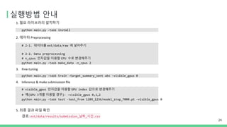 실행방법 안내
24
1. 필요 라이브러리 설치하기
python main.py -task install
2. 데이터 Preprocessing
# 2-1. 데이터를 ext/data/raw 에 넣어주기
# 2-2. Data preprocessing
# n_cpus 인자값을 이용할 CPU 수로 변경해주기
python main.py -task make_data -n_cpus 2
3. Fine-tuning
python main.py -task train -target_summary_sent abs -visible_gpus 0
4. Inference & make submissioon file
# visible_gpus 인자값을 이용할 GPU index 값으로 변경해주기
# 예(GPU 3개를 이용할 경우): -visible_gpus 0,1,2
python main.py -task test -test_from 1209_1236/model_step_7000.pt -visible_gpus 0
5. 최종 결과 파일 확인
경로: ext/data/results/submission_날짜_시간.csv
 