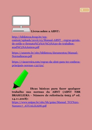 9
Livros sobre a ABNT:
http://biblioteca.fecap.br/wp-
content/uploads/2016/03/Manual-ABNT_-regras-gerais-
de-estilo-e-formata%C3%A7%C3%A3o-de-trabalhos-
acad%C3%AAmicos.pdf
https://unoeste.br/site/biblioteca/documentos/Manual-
Normalizacao.pdf
https://viacarreira.com/regras-da-abnt-para-tcc-conheca-
principais-normas-132759/
Dicas básicas para fazer qualquer
trabalho nas normas da ABNT (ABNT NBR
BRASILEIRA - Número de referência 6023 2ª ed.
14.11.2018):
https://www.unipac.br/site/bb/guias/Manual_TCC%20-
%202017_ATUALIZADO.pdf
 