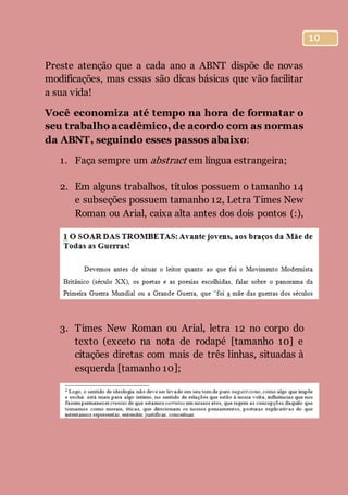 10
Preste atenção que a cada ano a ABNT dispõe de novas
modificações, mas essas são dicas básicas que vão facilitar
a sua vida!
Você economiza até tempo na hora de formatar o
seu trabalho acadêmico, de acordo com as normas
da ABNT, seguindo esses passos abaixo:
1. Faça sempre um abstract em língua estrangeira;
2. Em alguns trabalhos, títulos possuem o tamanho 14
e subseções possuem tamanho 12, Letra Times New
Roman ou Arial, caixa alta antes dos dois pontos (:),
3. Times New Roman ou Arial, letra 12 no corpo do
texto (exceto na nota de rodapé [tamanho 10] e
citações diretas com mais de três linhas, situadas à
esquerda [tamanho 10];
 