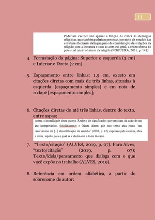 11
4. Formatação da página: Superior e esquerda (3 cm)
e Inferior e Direta (2 cm)
5. Espaçamento entre linhas: 1,5 cm, exceto em
citações diretas com mais de três linhas, situadas à
esquerda [espaçamento simples] e em nota de
rodapé [espaçamento simples];
6. Citações diretas de até três linhas, dentro do texto,
entre aspas;
7. “Texto/citação” (ALVES, 2019, p. 07). Para Alves,
“texto/citação” (2019, p. 07);
Texto/ideia/pensamento que dialoga com o que
você expõe no trabalho (ALVES, 2019).
8. Referência em ordem alfabética, a partir do
sobrenome do autor:
 