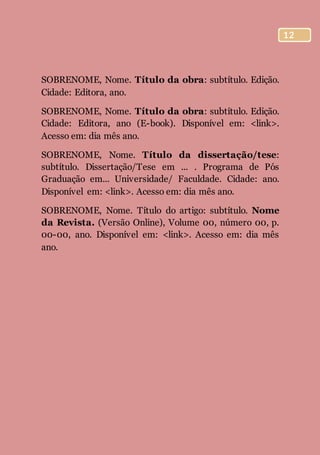 12
SOBRENOME, Nome. Título da obra: subtítulo. Edição.
Cidade: Editora, ano.
SOBRENOME, Nome. Título da obra: subtítulo. Edição.
Cidade: Editora, ano (E-book). Disponível em: <link>.
Acesso em: dia mês ano.
SOBRENOME, Nome. Título da dissertação/tese:
subtítulo. Dissertação/Tese em ... . Programa de Pós
Graduação em... Universidade/ Faculdade. Cidade: ano.
Disponível em: <link>. Acesso em: dia mês ano.
SOBRENOME, Nome. Título do artigo: subtítulo. Nome
da Revista. (Versão Online), Volume 00, número 00, p.
00-00, ano. Disponível em: <link>. Acesso em: dia mês
ano.
 