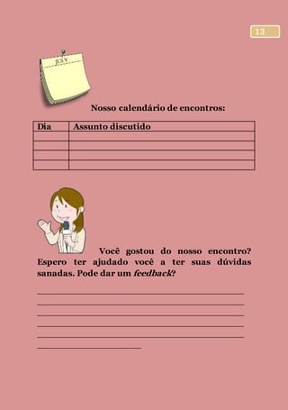 13
Nosso calendário de encontros:
Dia Assunto discutido
Você gostou do nosso encontro?
Espero ter ajudado você a ter suas dúvidas
sanadas. Pode dar um feedback?
________________________________________
________________________________________
________________________________________
________________________________________
________________________________________
____________________
 