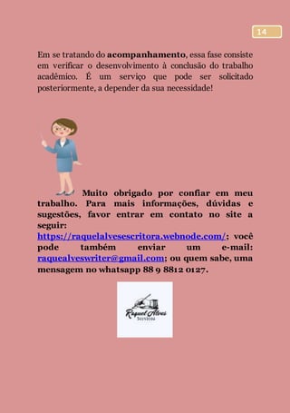 14
Em se tratando do acompanhamento, essa fase consiste
em verificar o desenvolvimento à conclusão do trabalho
acadêmico. É um serviço que pode ser solicitado
posteriormente, a depender da sua necessidade!
Muito obrigado por confiar em meu
trabalho. Para mais informações, dúvidas e
sugestões, favor entrar em contato no site a
seguir:
https://raquelalvesescritora.webnode.com/; você
pode também enviar um e-mail:
raquealveswriter@gmail.com; ou quem sabe, uma
mensagem no whatsapp 88 9 8812 0127.
 