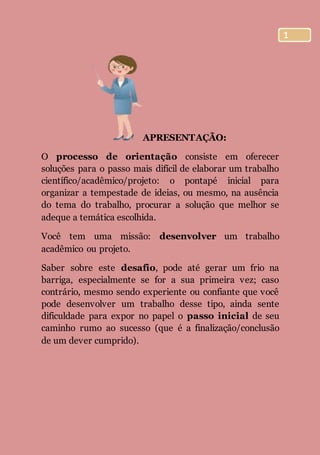 1
APRESENTAÇÃO:
O processo de orientação consiste em oferecer
soluções para o passo mais difícil de elaborar um trabalho
científico/acadêmico/projeto: o pontapé inicial para
organizar a tempestade de ideias, ou mesmo, na ausência
do tema do trabalho, procurar a solução que melhor se
adeque a temática escolhida.
Você tem uma missão: desenvolver um trabalho
acadêmico ou projeto.
Saber sobre este desafio, pode até gerar um frio na
barriga, especialmente se for a sua primeira vez; caso
contrário, mesmo sendo experiente ou confiante que você
pode desenvolver um trabalho desse tipo, ainda sente
dificuldade para expor no papel o passo inicial de seu
caminho rumo ao sucesso (que é a finalização/conclusão
de um dever cumprido).
 