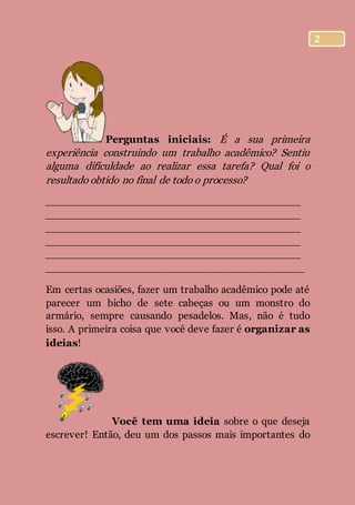 2
Perguntas iniciais: É a sua primeira
experiência construindo um trabalho acadêmico? Sentiu
alguma dificuldade ao realizar essa tarefa? Qual foi o
resultado obtido no final de todo o processo?
________________________________________
________________________________________
________________________________________
________________________________________
________________________________________
________________________________________
Em certas ocasiões, fazer um trabalho acadêmico pode até
parecer um bicho de sete cabeças ou um monstro do
armário, sempre causando pesadelos. Mas, não é tudo
isso. A primeira coisa que você deve fazer é organizar as
ideias!
Você tem uma ideia sobre o que deseja
escrever! Então, deu um dos passos mais importantes do
 