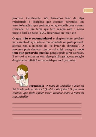 3
processo. Geralmente, nós buscamos falar de algo
relacionado à disciplina que estamos cursando, um
assunto/matéria que gostamos ou que condiz com a nossa
realidade, de um tema que tem relação com o nosso
projeto final de curso (TCC, dissertação ou tese), etc.
O que não é recomendável é simplesmente escolher
um assunto do qual não se tem afinidade ou gosto pessoal,
apenas com a intenção de “se livrar da obrigação”. O
processo pode demorar tempo, vai exigir energia e você
tem que gostar do que faz, porque pode gerar estresse.
E se você se estressar com algo que não gosta, essa relação
desgastante refletirá no material que você produzirá.
Perguntas: O tema do trabalho é livre ou
foi fixado pelo professor? Qual é a disciplina? O que mais
estudou que pode ajudar você? Escreva sobre o tema do
seu trabalho:
________________________________________
________________________________________
________________________________________
________________________________________
________________________________________
 