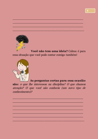 4
________________________________________
________________________________________
________________________________________
________________________________________
Você não tem uma ideia? Calma: é para
essa situação que você pode contar comigo também!
As perguntas certas para essa ocasião
são: o que lhe interessou na disciplina? O que chamou
atenção? O que você não conhecia (um novo tipo de
conhecimento)?
________________________________________
________________________________________
________________________________________
________________________________________
________________________________________
________________________________________
________________________________________
 