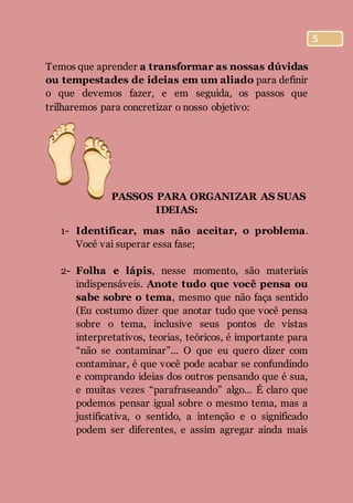 5
Temos que aprender a transformar as nossas dúvidas
ou tempestades de ideias em um aliado para definir
o que devemos fazer, e em seguida, os passos que
trilharemos para concretizar o nosso objetivo:
PASSOS PARA ORGANIZAR AS SUAS
IDEIAS:
1- Identificar, mas não aceitar, o problema.
Você vai superar essa fase;
2- Folha e lápis, nesse momento, são materiais
indispensáveis. Anote tudo que você pensa ou
sabe sobre o tema, mesmo que não faça sentido
(Eu costumo dizer que anotar tudo que você pensa
sobre o tema, inclusive seus pontos de vistas
interpretativos, teorias, teóricos, é importante para
“não se contaminar”... O que eu quero dizer com
contaminar, é que você pode acabar se confundindo
e comprando ideias dos outros pensando que é sua,
e muitas vezes “parafraseando” algo... É claro que
podemos pensar igual sobre o mesmo tema, mas a
justificativa, o sentido, a intenção e o significado
podem ser diferentes, e assim agregar ainda mais
 
