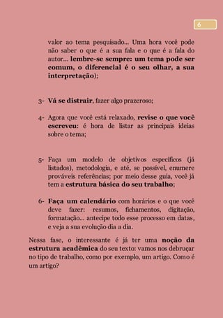 6
valor ao tema pesquisado... Uma hora você pode
não saber o que é a sua fala e o que é a fala do
autor... lembre-se sempre: um tema pode ser
comum, o diferencial é o seu olhar, a sua
interpretação);
3- Vá se distrair, fazer algo prazeroso;
4- Agora que você está relaxado, revise o que você
escreveu: é hora de listar as principais ideias
sobre o tema;
5- Faça um modelo de objetivos específicos (já
listados), metodologia, e até, se possível, enumere
prováveis referências; por meio desse guia, você já
tem a estrutura básica do seu trabalho;
6- Faça um calendário com horários e o que você
deve fazer: resumos, fichamentos, digitação,
formatação... antecipe todo esse processo em datas,
e veja a sua evolução dia a dia.
Nessa fase, o interessante é já ter uma noção da
estrutura acadêmica do seu texto: vamos nos debruçar
no tipo de trabalho, como por exemplo, um artigo. Como é
um artigo?
 