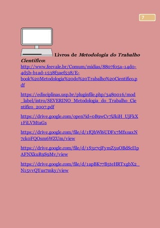 7
Livros de Metodologia do Trabalho
Científico:
http://www.feevale.br/Comum/midias/8807f05a-14d0-
4d5b-b1ad-1538f3aef538/E-
book%20Metodologia%20do%20Trabalho%20Cientifico.p
df
https://edisciplinas.usp.br/pluginfile.php/3480016/mod
_label/intro/SEVERINO_Metodologia_do_Trabalho_Cie
ntifico_2007.pdf
https://drive.google.com/open?id=0B9wCv7lJkiH_UjFkX
1FiLVMtaGs
https://drive.google.com/file/d/1fQhWl6UDFx7MfxoaxN
7ck0FQOsm6WZUm/view
https://drive.google.com/file/d/1S3z7cjFymZ5uOBdScIIp
AFNXkuR9S9Mv/view
https://drive.google.com/file/d/1apBK77B5teHRTxgbX2_
N15vvQYus7mky/view
 