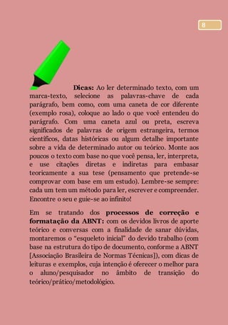 8
Dicas: Ao ler determinado texto, com um
marca-texto, selecione as palavras-chave de cada
parágrafo, bem como, com uma caneta de cor diferente
(exemplo rosa), coloque ao lado o que você entendeu do
parágrafo. Com uma caneta azul ou preta, escreva
significados de palavras de origem estrangeira, termos
científicos, datas históricas ou algum detalhe importante
sobre a vida de determinado autor ou teórico. Monte aos
poucos o texto com base no que você pensa, ler, interpreta,
e use citações diretas e indiretas para embasar
teoricamente a sua tese (pensamento que pretende-se
comprovar com base em um estudo). Lembre-se sempre:
cada um tem um método para ler, escrever e compreender.
Encontre o seu e guie-se ao infinito!
Em se tratando dos processos de correção e
formatação da ABNT: com os devidos livros de aporte
teórico e conversas com a finalidade de sanar dúvidas,
montaremos o “esqueleto inicial” do devido trabalho (com
base na estrutura do tipo de documento, conforme a ABNT
[Associação Brasileira de Normas Técnicas]), com dicas de
leituras e exemplos, cuja intenção é oferecer o melhor para
o aluno/pesquisador no âmbito de transição do
teórico/prático/metodológico.
 