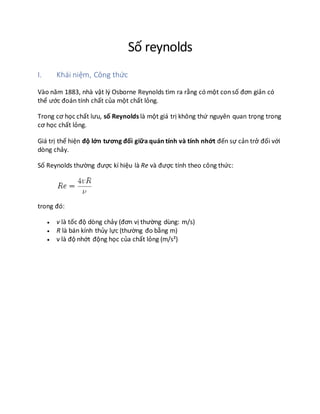 Số reynolds
I. Khái niệm, Công thức
Vào năm 1883, nhà vật lý Osborne Reynolds tìm ra rằng có một consố đơn giản có
thể ước đoán tính chất của một chất lỏng.
Trong cơ học chất lưu, số Reynolds là một giá trị không thứ nguyên quan trọng trong
cơ học chất lỏng.
Giá trị thể hiện độ lớn tương đối giữa quán tính và tính nhớt đến sự cản trở đối với
dòng chảy.
Số Reynolds thường được kí hiệu là Re và được tính theo công thức:
trong đó:
 v là tốc độ dòng chảy (đơn vị thường dùng: m/s)
 R là bán kính thủy lực (thường đo bằng m)
 ν là độ nhớt động học của chất lỏng (m/s²)
 