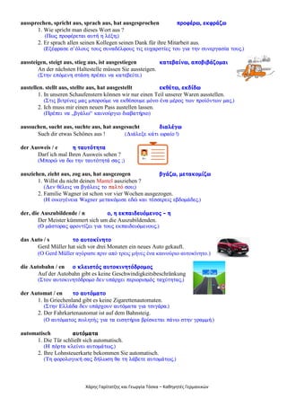 Χάρης Γαρίτατζης και Γεωργία Τόσκα – Καθηγητές Γερμανικών
aussprechen, spricht aus, sprach aus, hat ausgesprochen ðñïöÝñù, åêöñÜæù
1. Wie spricht man dieses Wort aus ?
(Ðùò ðñïöÝñåôáé áõôÞ ç ëÝîç;)
2. Er sprach allen seinen Kollegen seinen Dank für ihre Mitarbeit aus.
(ÅîÝöñáóå ó’üëïõò ôïõò óõíáäÝëöïõò ôéò åõ÷áñóôßåò ôïõ ãéá ôçí óõíåñãáóßá ôïõò.)
aussteigen, steigt aus, stieg aus, ist ausgestiegen êáôåâáßíù, áðïâéâÜæïìáé
An der nächsten Haltestelle müssen Sie aussteigen.
(Óôçí åðüìåíç óôÜóç ðñÝðåé íá êáôåâåßôå.)
austellen. stellt aus, stellte aus, hat ausgestellt åêèÝôù, åêäßäù
1. In unseren Schaufenstern können wir nur einen Teil unserer Waren ausstellen.
(Óôéò âéôñßíåò ìáò ìðïñïýìå íá åêèÝóïõìå ìüíï Ýíá ìÝñïò ôùí ðñïúüíôùí ìáò.)
2. Ich muss mir einen neuen Pass austellen lassen.
(ÐñÝðåé íá „âãÜëù“ êáéíïýñãéï äéáâáôÞñéï)
aussuchen, sucht aus, suchte aus, hat ausgesucht äéáëÝãù
Such dir etwas Schönes aus ! (ÄéÜëåîå êÜôé ùñáßï !)
der Ausweis / e ç ôáõôüôçôá
Darf ich mal Ihren Ausweis sehen ?
(Ìðïñþ íá äù ôçí ôáõôüôçôÜ óáò ;)
ausziehen, zieht aus, zog aus, hat ausgezogen âãÜæù, ìåôáêïìßæù
1. Willst du nicht deinen Mantel ausziehen ?
(Äåí èÝëåéò íá âãÜëåéò ôï ðáëôü óïõ;)
2. Familie Wagner ist schon vor vier Wochen ausgezogen.
(Ç ïéêïãÝíåéá Wagner ìåôáêüìéóå åäþ êáé ôÝóóåñåéò åâäïìÜäåò.)
der, die Auszubildende / n ï, ç åêðáéäåõüìåíïò - ç
Der Meister kümmert sich um die Auszubildenden.
(Ï ìÜóôïñáò öñïíôßæåé ãéá ôïõò åêðáéäåõüìåíïõò.)
das Auto / s ôï áõôïêßíçôï
Gerd Müller hat sich vor drei Monaten ein neues Auto gekauft.
(Ο Gerd Müller αγόρασε πριν από τρεις μήνες ένα καινούριο αυτοκίνητο.)
die Autobahn / en ï êëåéóôüò áõôïêéíçôüäñïìïò
Auf der Autobahn gibt es keine Geschwindigkeitsbeschränkung
(Óôïí áõôïêéíçôüäñïìï äåí õðÜñ÷åé ðåñéïñéóìüò ôá÷ýôçôáò.)
der Automat / en ôï áõôüìáôï
1. In Griechenland gibt es keine Zigarettenautomaten.
(Óôçí ÅëëÜäá äåí õðÜñ÷ïõí áõôüìáôá ãéá ôóéãÜñá.)
2. Der Fahrkartenautomat ist auf dem Bahnsteig.
(Ï áõôüìáôïò πωλητής ãéá ôá åéóçôÞñéá âñßóêåôáé ðÜíù óôçí ãñáììÞ.)
automatisch áõôüìáôá
1. Die Tür schließt sich automatisch.
(Ç ðüñôá êëåßíåé áõôïìÜôùò.)
2. Ihre Lohnsteuerkarte bekommen Sie automatisch.
(Ôç öïñïëïãéêÞ óáò äÞëùóç èá ôç ëÜâåôå áõôïìÜôùò.)
 