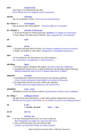 Χάρης Γαρίτατζης και Γεωργία Τόσκα – Καθηγητές Γερμανικών
aktiv åíåñãçôéêüò
Frau Meier ist im Betriebsrat sehr aktiv.
(Η κα. Μάιερ είναι στο συμβούλιο πολύ ενεργητική.)
aktuell åðßêáéñï
Das ist ein aktuelles Thema. (Αυτό είναι ένα επίκαιρο θέμα.)
der Alarm / e óõíáãåñìüò
Hast du gestern den Alarm gehört? (Άκουσες εχθές τον συναγερμό;)
der Alkohol / e áëêïüë, ïéíüðíåõìá
1. Er hat die Wunde mit Alkohol gereinigt. (ÊáèÜñéóå ôï ôñáýìá ìå ïéíüðíåõìá.)
2. Nein, Danke! Ich trinke keinen Alkohol. (Ï÷é, åõ÷áñéóôþ, äåí ðßíù áëêïüë.)
all- êáè'-
allein ìüíïò
1. Ich gehe nicht gern allein ins Kino. (Δεν πηγαίνω ευχαρίστως μόνος στο σινεμά.)
2. Danke, ich schaffe es schon allein. (Åõ÷áñéóôþ, ôá êáôáöÝñíù ìüíïò ìïõ.)
aller- ï ðéï ...
z.B. der allerbeste, der allerschönste, der allerwichtigste ...
π.χ. ο καλύτερος, ο ομορφότερος, ο σημαντικότερος …
allerdings üìùò
1. Ich habe es getan, allerdings sehr ungern. (Ôï Ýêáíá, üìùò ü÷é åõ÷Üñéóôá.)
2. Grundsätzlich stimme ich zu, in diesem Punkt bin ich allerdings anderer Meinung.
(ÂáóéêÜ óõìöùíìþ, üìùò ó’áõôü ôï óçìåßï åßìáé Üëëçò ãíþìçò.)
allgemein ãåíéêþò
1. Auf allgemeinen Wunsch wird das Konzert am Sonntag wiederholt.
(Λόγω γενικής επιθυμίας θα επαναληφθεί η συναυλία την Κυριακή.)
2. Im allgemeinen bin ich mit seiner Arbeit sehr zufrieden.
(Γενικώς είμαι πολύ ευχαριστημένος με την δουλειά του.)
allmählich óéãÜ - óéãÜ
Allmählich wird mir die Sache zu dumm. (ÓéãÜ-óéãÜ ìïõ ôç äßíåé áõôÞ ç õðüèåóç.)
der Alltag /- êáèçìåñéíüôçôá
Ich gehe für ein Jahr nach Italien, um das Leben und den Alltag kennenzulernen.
(Θα πάω για έναν χρόνο στην Ιταλία, για να γνωρίσω τη ζωή και την καθημερινότητα.)
als 1. óáí
2. sowohl - als auch ôüóï ...... üóï
als ob óáí íá
also ëïéðüí, άρα
1. In ihrer Wohnung brennt Licht, sie ist also wieder da.
(Στο διαμέρισμά της ανάβει φως, άρα είναι πάλι εδώ.)
2. Also, auf Wiedersehen! Bis zum nächsten Mal.
(Λοιπόν, στο επανειδείν! Μέχρι την επόμενη φορά.)
 