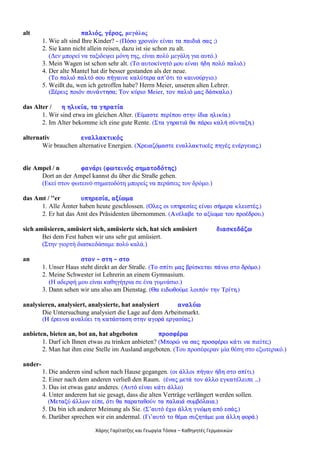 Χάρης Γαρίτατζης και Γεωργία Τόσκα – Καθηγητές Γερμανικών
alt ðáëéüò, ãÝñïò, μεγάλος
1. Wie alt sind Ihre Kinder? - (Ðüóï ÷ñïíþí åßíáé ôá ðáéäéÜ óáò ;)
2. Sie kann nicht allein reisen, dazu ist sie schon zu alt.
(Δεν μπορεί να ταξιδεψει μόνη της, είναι πολύ μεγάλη για αυτό.)
3. Mein Wagen ist schon sehr alt. (Ôï áõôïêßíçôü ìïõ åßíáé Þäç ðïëý ðáëéü.)
4. Der alte Mantel hat dir besser gestanden als der neue.
(Ôï ðáëéü ðáëôü óïõ ðÞãáéíå êáëýôåñá áð’üôé ôï êáéíïýñãéï.)
5. Weißt du, wen ich getroffen habe? Herrn Meier, unseren alten Lehrer.
(ÎÝñåéò ðïéüí óõíÜíôçóá; Ôïí êýñéï Meier, ôïí ðáëéü ìáò äÜóêáëï.)
das Alter / ç çëéêßá, ôá ãçñáôßá
1. Wir sind etwa im gleichen Alter. (Åßìáóôå ðåñßðïõ óôçí ßäéá çëéêßá.)
2. Im Alter bekomme ich eine gute Rente. (Óôá ãçñáôéÜ èá ðÜñù êáëÞ óýíôáîç.)
alternativ åíáëëáêôéêüò
Wir brauchen alternative Energien. (×ñåéáæüìáóôå åíáëëáêôéêÝò ðçãÝò åíÝñãåéáò.)
die Ampel / n öáíÜñé (öùôåéíüò óçìáôïäüôçò)
Dort an der Ampel kannst du über die Straße gehen.
(Εκεί στον φωτεινό σηματοδότη μπορείς να περάσεις τον δρόμο.)
das Amt / ''er õðçñåóßá, áîßùìá
1. Alle Ämter haben heute geschlossen. (Ïëåò ïé õðçñåóßåò åßíáé óÞìåñá êëåéóôÝò.)
2. Er hat das Amt des Präsidenten übernommen. (ÁíÝëáâå ôï áîßùìá ôïõ ðñïÝäñïõ.)
sich amüsieren, amüsiert sich, amüsierte sich, hat sich amüsiert äéáóêåäÜæù
Bei dem Fest haben wir uns sehr gut amüsiert.
(Στην γιορτή διασκεδάσαμε πολύ καλά.)
an óôïí - óôç - óôï
1. Unser Haus steht direkt an der Straße. (Ôï óðßôé ìáò âñßóêåôáé ðÜíù óôï äñüìï.)
2. Meine Schwester ist Lehrerin an einem Gymnasium.
(Η αδερφή μου είναι καθηγήτρια σε ένα γυμνάσιο.)
3. Dann sehen wir uns also am Dienstag. (Èá åéäùèïýìå ëïéðüí ôçí Ôñßôç.)
analysieren, analysiert, analysierte, hat analysiert áíáëýù
Die Untersuchung analysiert die Lage auf dem Arbeitsmarkt.
(Ç Ýñåõíá áíáëýåé ôç êáôÜóôáóç óôçí áãïñÜ åñãáóßáò.)
anbieten, bieten an, bot an, hat abgeboten ðñïóöÝñù
1. Darf ich Ihnen etwas zu trinken anbieten? (Ìðïñþ íá óáò ðñïóöÝñù êÜôé íá ðéåßôå;)
2. Man hat ihm eine Stelle im Ausland angeboten. (Του προσέφεραν μία θέση στο εξωτερικό.)
ander-
1. Die anderen sind schon nach Hause gegangen. (ïé Üëëïé ðÞãáí Þäç óôï óðßôé.)
2. Einer nach dem anderen verließ den Raum. (Ýíáò ìåôÜ ôïí Üëëï åãêáôÝëåéðå ...)
3. Das ist etwas ganz anderes. (Aõôü åßíáé êÜôé Üëëï)
4. Unter anderem hat sie gesagt, dass die alten Verträge verlängert werden sollen.
(Ìåôáîý Üëëùí åßðå, üôé èá ðáñáôáèïýí ôá ðáëáéÜ óõìâüëáéá.)
5. Da bin ich anderer Meinung als Sie. (Ó’áõôü Ý÷ù Üëëç ãíþìç áðü åóÜò.)
6. Darüber sprechen wir ein andermal. (Ãé’áõôü ôï èÝìá óõæçôÜìå ìéá Üëëç öïñÜ.)
 