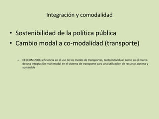 Integración y comodalidad
• Sostenibilidad de la política pública
• Cambio modal a co-modalidad (transporte)
– CE (COM 2006) eficiencia en el uso de los modos de transportes, tanto individual como en el marco
de una integración multimodal en el sistema de transporte para una utilización de recursos óptima y
sostenible
 