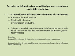 Servicios de infraestructura de calidad para un crecimiento
sostenible e inclusivo
• 1. La inversión en infraestructura fomenta el crecimiento
– Aumentos de productividad
– Disminución de costes
– Diversificación productiva
• Es importante el circulo virtuoso de la infraestructura a través
de los servicios en red hasta que el retorno disminuye (países
desarrollados)
Ejemplos:
Línea de Metro (tiempo de viajes e incremento de destinos para los usuarios)
Línea de trasmisión de electricidad (conectar fuentes de energía, optimizar el balance de
oferta y demanda)
 