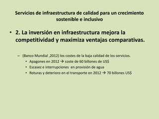 Servicios de infraestructura de calidad para un crecimiento
sostenible e inclusivo
• 2. La inversión en infraestructura mejora la
competitividad y maximiza ventajas comparativas.
– (Banco Mundial ,2012) los costes de la baja calidad de los servicios.
• Apagones en 2012  coste de 60 billones de US$
• Escasez e interrupciones en provisión de agua
• Roturas y deterioro en el transporte en 2012  70 billones US$
 