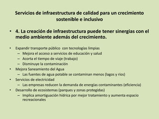 Servicios de infraestructura de calidad para un crecimiento
sostenible e inclusivo
• 4. La creación de infraestructura puede tener sinergias con el
medio ambiente además del crecimiento.
• Expandir transporte público con tecnologías limpias
– Mejora el acceso a servicios de educación y salud
– Acorta el tiempo de viaje (trabajo)
– Disminuye la contaminación
• Mejora Saneamiento del Agua
– Las fuentes de agua potable se contaminan menos (lagos y ríos)
• Servicios de electricidad
– Las empresas reducen la demanda de energías contaminantes (eficiencia)
• Desarrollo de ecosistemas (parques y zonas protegidas)
– Implica amortiguación hídrica por mejor tratamiento y aumenta espacio
recreacionales
 
