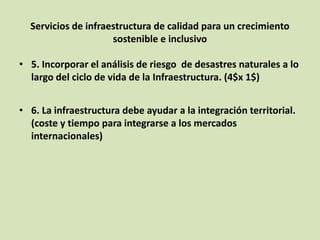 Servicios de infraestructura de calidad para un crecimiento
sostenible e inclusivo
• 5. Incorporar el análisis de riesgo de desastres naturales a lo
largo del ciclo de vida de la Infraestructura. (4$x 1$)
• 6. La infraestructura debe ayudar a la integración territorial.
(coste y tiempo para integrarse a los mercados
internacionales)
 