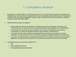 1. Concepto y alcance
• En general, es posible definir a la infraestructura como: el conjunto de estructuras de ingeniería e
instalaciones –por lo general, de larga vida útil– que constituyen la base sobre la cual se produce la
prestación de servicios considerados necesarios para el desarrollo de fines productivos, políticos,
sociales y personales (BID, 2000).
• Definición de acuerdo a su objetivo
– i) desarrollo económico (se destacan las infraestructuras de transporte, de energía y de
comunicaciones, así como las redes de abastecimiento de agua potable y de saneamiento)
– ii) desarrollo social (entre las que se pueden mencionar los hospitales, las escuelas y,
nuevamente, las redes de abastecimiento de agua potable y saneamiento)
– iii) protección del medio ambiente (constituida principalmente por parques y reservas
naturales, circuitos de ecoturismo y territorios que gozan de alguna protección en general)
– iv) acceso a la información y al conocimiento (redes de TV cable, los sistemas de educación a
distancia, las estaciones de repetición y las redes de suministro de Internet, entre otras).
• La infraestructura y sus servicios influyen en :
– PIB
– Externalidades positivas
– Productividad resto de insumos
 