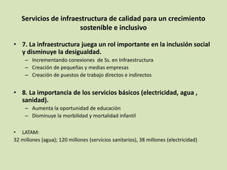 Servicios de infraestructura de calidad para un crecimiento
sostenible e inclusivo
• 7. La infraestructura juega un rol importante en la inclusión social
y disminuye la desigualdad.
– Incrementando conexiones de Ss. en Infraestructura
– Creación de pequeñas y medias empresas
– Creación de puestos de trabajo directos e indirectos
• 8. La importancia de los servicios básicos (electricidad, agua ,
sanidad).
– Aumenta la oportunidad de educación
– Disminuye la morbilidad y mortalidad infantil
• LATAM:
32 millones (agua); 120 millones (servicios sanitarios), 38 millones (electricidad)
 