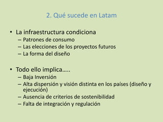 2. Qué sucede en Latam
• La infraestructura condiciona
– Patrones de consumo
– Las elecciones de los proyectos futuros
– La forma del diseño
• Todo ello implica…..
– Baja Inversión
– Alta dispersión y visión distinta en los países (diseño y
ejecución)
– Ausencia de criterios de sostenibilidad
– Falta de integración y regulación
 