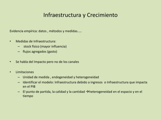 Infraestructura y Crecimiento
Evidencia empírica: datos , métodos y medidas…..
• Medidas de Infraestructura:
– stock físico (mayor influencia)
– flujos agregados (gasto)
• Se habla del Impacto pero no de los canales
• Limitaciones
– Unidad de medida , endogeneidad y heterogeneidad
– Identificar el modelo: Infraestructura debido a ingresos o Infraestructura que impacta
en el PIB
– El punto de partida, la calidad y la cantidad heterogeneidad en el espacio y en el
tiempo
 