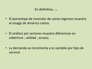 En definitiva…..
• El porcentaje de inversión de varias regiones muestra
el rezago de América Latina.
• El análisis por sectores muestra diferencias en
cobertura , calidad , acceso.
• La demanda se incrementa y es variable por tipo de
servicio
 