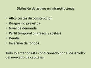 Distinción de activos en infraestructuras
• Altos costes de construcción
• Riesgos no previstos
• Nivel de demanda
• Perfil temporal (ingresos y costes)
• Deuda
• Inversión de fondos
Todo lo anterior está condicionado por el desarrollo
del mercado de capitales
 
