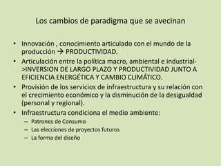 Los cambios de paradigma que se avecinan
• Innovación , conocimiento articulado con el mundo de la
producción  PRODUCTIVIDAD.
• Articulación entre la política macro, ambiental e industrial-
>INVERSION DE LARGO PLAZO Y PRODUCTIVIDAD JUNTO A
EFICIENCIA ENERGÉTICA Y CAMBIO CLIMÁTICO.
• Provisión de los servicios de infraestructura y su relación con
el crecimiento económico y la disminución de la desigualdad
(personal y regional).
• Infraestructura condiciona el medio ambiente:
– Patrones de Consumo
– Las elecciones de proyectos futuros
– La forma del diseño
 