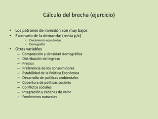 Cálculo del brecha (ejercicio)
• Los patrones de inversión son muy bajos
• Escenario de la demanda: (renta p/c)
• Crecimiento económico
• Demografía
• Otras variables
– Composición y densidad demográfica
– Distribución del ingreso
– Precios
– Preferencia de los consumidores
– Estabilidad de la Política Económica
– Desarrollo de políticas ambientales
– Cobertura de políticas sociales
– Conflictos sociales
– Integración y cadenas de valor
– Fenómenos naturales
 