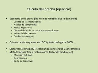 Cálculo del brecha (ejercicio)
• Escenario de la oferta (las mismas variables que la demanda)
– Calidad de las instituciones
– Niveles de competencia
– Marco Regulatorio
– Disponibilidad de recursos humanos y fcieros
– Vulnerabilidad exterior
– Cambio tecnológico
• Cobertura tiene que ver con ODS y trata de legar al 100%.
• Sectores: Electricidad/Telecomunicaciones/Agua y saneamiento
• Metodología (infraestructura como factor de producción)
– Medición del stock
– Depreciación
– Coste de los activos
 
