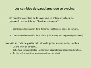 • Un problema central de la inversión en infraestructura y el
desarrollo sostenible es: “Business as usual”.
– Cambios en la ubicación de la demanda (población y poder de compra).
– Cambios en la ubicación de la oferta (ubicación y estrategias empresariales).
No sólo se trata de gastar más sino de gastar mejor y ello implica:
– Diseño (bajo en carbono).
– Cobertura y disponibilidad (resiliencia y adaptabilidad al cambio climático).
– Territorio (conectividad y consideraciones sociales).
Los cambios de paradigma que se avecinan
 