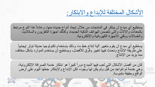 ‫واالبتكار‬ ‫لإلبداع‬ ‫المختلفة‬ ‫األشكال‬
:
‫ال‬ ‫هذا‬ ً‫ا‬‫وعادت‬ ،‫منها‬ ‫جديدة‬ ‫أنواع‬ ‫إيجاد‬ ‫خالل‬ ‫من‬ ‫المنتجات‬ ‫في‬ ‫يبتكر‬ ‫أن‬ ‫مبدع‬ ‫أي‬ ‫يستطيع‬
‫مرتبط‬ ‫نوع‬
‫والس‬ ‫التلفزيون‬ ‫أجهزة‬ ‫وكذلك‬ ،‫الجديدة‬ ‫الذكية‬ ‫الهواتف‬ ‫تتضمن‬ ‫والتي‬ ‫واآلالت‬ ‫بالمعدات‬
‫اتاليت‬
‫واإللكترونية‬ ‫الكهربائية‬ ‫األجهزة‬ ‫وباقي‬ ‫والغساالت‬
.
‫حدي‬ ‫تكنولوجيا‬ ‫بإستخدام‬ ‫وذلك‬ ،‫ما‬ ٍ‫خط‬ ‫إنتاج‬ ‫آلية‬ ‫بتغيير‬ ‫يقوم‬ ‫أن‬ ‫مبدع‬ ‫أي‬ ‫يستطيع‬
ً‫ا‬‫إيجابي‬ ‫تؤثر‬ ‫ثة‬
‫الموار‬ ‫يستخدم‬ ‫أن‬ ‫ويستطيع‬ ،‫لألفضل‬ ‫وفرق‬ ‫تغيير‬ ‫فيها‬ ‫وتحدث‬ ‫اإلنتاج‬ ‫طريقة‬ ‫على‬
‫مختلف‬ ‫بشكل‬ ‫د‬
‫اإلنتاج‬ ‫من‬ ‫يزيد‬ ‫مما‬
.
‫اإل‬ ‫الصرافة‬ ‫خدمة‬ ‫ابتكار‬ ‫هو‬ ً‫ا‬‫كبير‬ ً‫ا‬‫دور‬ ‫المبدع‬ ‫فيها‬ ‫لعب‬ ‫التي‬ ‫األشكال‬ ‫أفضل‬ ‫من‬ ‫كان‬
،‫لكترونية‬
‫أر‬ ‫على‬ ‫اليوم‬ ‫جعلها‬ ‫واإلبتكار‬ ‫اإلبداع‬ ‫لكن‬ ،‫وجود‬ ‫لها‬ ‫يكن‬ ‫ولم‬ ‫قبل‬ ‫من‬ ‫تتواجد‬ ‫لم‬ ‫خدمة‬ ‫وهي‬
‫ض‬
‫ملموسة‬ ‫وحقيقة‬ ‫الواقع‬
.
‫العتيبي‬ ‫لينا‬
11
 