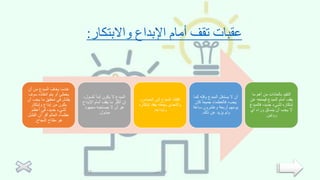 ‫واالبتكار‬ ‫اإلبداع‬ ‫أمام‬ ‫تقف‬ ‫عقبات‬
:
‫أن‬ ‫من‬ ‫المبدع‬ ‫يخاف‬ ‫عندما‬
‫سوف‬ ‫انتقاده‬ ‫يتم‬ ‫أو‬ ‫يخطئ‬
‫يجب‬ ‫ما‬ ‫تحقيق‬ ‫في‬ ‫يفشل‬
‫أن‬
‫وإبتكار‬ ‫إبداع‬ ‫من‬ ‫يكون‬
‫أعظم‬ ‫في‬ ،‫جديد‬ ‫لشيء‬
‫الفشل‬ ‫أن‬ ‫أقر‬ ‫العالم‬ ‫عظماء‬
‫النجاح‬ ‫مفتاح‬ ‫هو‬
.
‫كسو‬ ً‫ا‬‫أبد‬ ‫يكون‬ ‫ال‬ ‫المبدع‬
،‫ل‬
‫اإلبداع‬ ‫أمام‬ ‫يقف‬ ‫ما‬ ‫أكثر‬ ‫إن‬
‫مجهود‬ ‫يصاحبه‬ ‫ال‬ ‫أن‬ ‫هو‬
‫مبذول‬
.
‫الحماس‬ ‫إلى‬ ‫المبدع‬ ‫افتقاد‬
،
‫إبت‬ ‫يفقد‬ ‫يجعله‬ ‫والتحدي‬
‫كاره‬
‫وإبداعه‬
.
‫وقته‬ ‫المبدع‬ ‫يستغل‬ ‫ال‬ ‫أن‬
‫كما‬
‫كا‬ ً‫ا‬‫جميع‬ ‫فالعظماء‬ ،‫يجب‬
‫ن‬
‫ساعة‬ ‫وعشرون‬ ‫أربعة‬ ‫يومهم‬
‫ذلك‬ ‫عن‬ ‫يزيد‬ ‫ولم‬
.
‫ما‬ ‫أهم‬ ‫من‬ ‫بالعادات‬ ‫التقيد‬
‫ع‬ ‫فيمنعه‬ ‫المبدع‬ ‫أمام‬ ‫يقف‬
‫ن‬
‫فالم‬ ،‫جديد‬ ‫لشيء‬ ‫إبتكاره‬
‫بدع‬
‫أي‬ ‫وراء‬ ‫ينساق‬ ‫أن‬ ‫يجب‬ ‫ال‬
‫روتين‬
.
‫العتيبي‬ ‫لينا‬
12
 