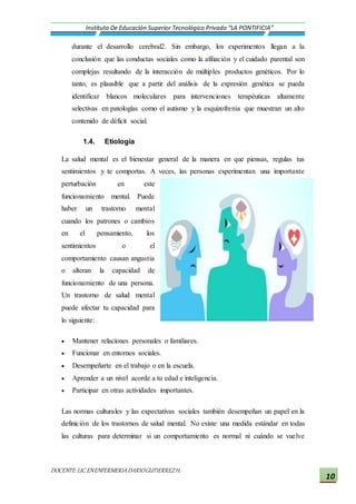 DOCENTE:LIC.ENENFERMERIADARIOGUTIERREZH.
Instituto De Educación Superior Tecnológico Privado “LA PONTIFICIA”
10
durante el desarrollo cerebral2. Sin embargo, los experimentos llegan a la
conclusión que las conductas sociales como la afiliación y el cuidado parental son
complejas resultando de la interacción de múltiples productos genéticos. Por lo
tanto, es plausible que a partir del análisis de la expresión genética se pueda
identificar blancos moleculares para intervenciones terapéuticas altamente
selectivas en patologías como el autismo y la esquizofrenia que muestran un alto
contenido de déficit social.
1.4. Etiología
La salud mental es el bienestar general de la manera en que piensas, regulas tus
sentimientos y te comportas. A veces, las personas experimentan una importante
perturbación en este
funcionamiento mental. Puede
haber un trastorno mental
cuando los patrones o cambios
en el pensamiento, los
sentimientos o el
comportamiento causan angustia
o alteran la capacidad de
funcionamiento de una persona.
Un trastorno de salud mental
puede afectar tu capacidad para
lo siguiente:
 Mantener relaciones personales o familiares.
 Funcionar en entornos sociales.
 Desempeñarte en el trabajo o en la escuela.
 Aprender a un nivel acorde a tu edad e inteligencia.
 Participar en otras actividades importantes.
Las normas culturales y las expectativas sociales también desempeñan un papel en la
definición de los trastornos de salud mental. No existe una medida estándar en todas
las culturas para determinar si un comportamiento es normal ni cuándo se vuelve
 
