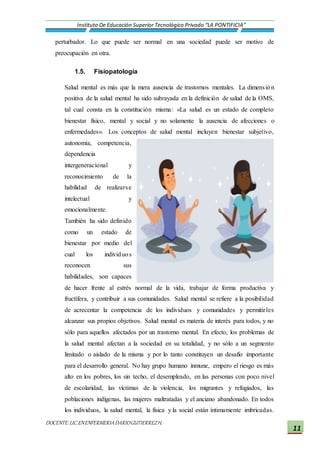 DOCENTE:LIC.ENENFERMERIADARIOGUTIERREZH.
Instituto De Educación Superior Tecnológico Privado “LA PONTIFICIA”
11
perturbador. Lo que puede ser normal en una sociedad puede ser motivo de
preocupación en otra.
1.5. Fisiopatología
Salud mental es más que la mera ausencia de trastornos mentales. La dimensión
positiva de la salud mental ha sido subrayada en la definición de salud de la OMS,
tal cual consta en la constitución misma: «La salud es un estado de completo
bienestar físico, mental y social y no solamente la ausencia de afecciones o
enfermedades». Los conceptos de salud mental incluyen bienestar subjetivo,
autonomía, competencia,
dependencia
intergeneracional y
reconocimiento de la
habilidad de realizarse
intelectual y
emocionalmente.
También ha sido definido
como un estado de
bienestar por medio del
cual los individuos
reconocen sus
habilidades, son capaces
de hacer frente al estrés normal de la vida, trabajar de forma productiva y
fructífera, y contribuir a sus comunidades. Salud mental se refiere a la posibilidad
de acrecentar la competencia de los individuos y comunidades y permitirles
alcanzar sus propios objetivos. Salud mental es materia de interés para todos, y no
sólo para aquellos afectados por un trastorno mental. En efecto, los problemas de
la salud mental afectan a la sociedad en su totalidad, y no sólo a un segmento
limitado o aislado de la misma y por lo tanto constituyen un desafío importante
para el desarrollo general. No hay grupo humano inmune, empero el riesgo es más
alto en los pobres, los sin techo, el desempleado, en las personas con poco nivel
de escolaridad, las víctimas de la violencia, los migrantes y refugiados, las
poblaciones indígenas, las mujeres maltratadas y el anciano abandonado. En todos
los individuos, la salud mental, la física y la social están íntimamente imbricadas.
 