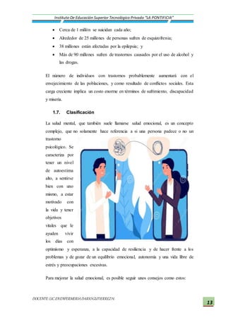 DOCENTE:LIC.ENENFERMERIADARIOGUTIERREZH.
Instituto De Educación Superior Tecnológico Privado “LA PONTIFICIA”
13
 Cerca de 1 millón se suicidan cada año;
 Alrededor de 25 millones de personas sufren de esquizofrenia;
 38 millones están afectadas por la epilepsia; y
 Más de 90 millones sufren de trastornos causados por el uso de alcohol y
las drogas.
El número de individuos con trastornos probablemente aumentará con el
envejecimiento de las poblaciones, y como resultado de conflictos sociales. Esta
carga creciente implica un costo enorme en términos de sufrimiento, discapacidad
y miseria.
1.7. Clasificación
La salud mental, que también suele llamarse salud emocional, es un concepto
complejo, que no solamente hace referencia a si una persona padece o no un
trastorno
psicológico. Se
caracteriza por
tener un nivel
de autoestima
alto, a sentirse
bien con uno
mismo, a estar
motivado con
la vida y tener
objetivos
vitales que le
ayuden vivir
los días con
optimismo y esperanza, a la capacidad de resiliencia y de hacer frente a los
problemas y de gozar de un equilibrio emocional, autonomía y una vida libre de
estrés y preocupaciones excesivas.
Para mejorar la salud emocional, es posible seguir unos consejos como estos:
 