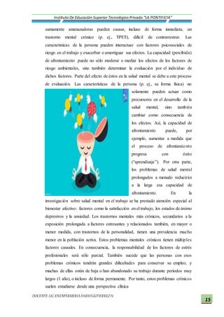 DOCENTE:LIC.ENENFERMERIADARIOGUTIERREZH.
Instituto De Educación Superior Tecnológico Privado “LA PONTIFICIA”
15
sumamente amenazadoras pueden causar, incluso de forma inmediata, un
trastorno mental crónico (p. ej., TPET), difícil de contrarrestrar. Las
características de la persona pueden interactuar con factores psicosociales de
riesgo en el trabajo y exacerbar o amortiguar sus efectos. La capacidad (percibida)
de afrontamiento puede no sólo moderar o mediar los efectos de los factores de
riesgo ambientales, sino también determinar la evaluación por el individuo de
dichos factores. Parte del efecto de éstos en la salud mental se debe a este proceso
de evaluación. Las características de la persona (p. ej., su forma física) no
solamente pueden actuar como
precursores en el desarrollo de la
salud mental, sino también
cambiar como consecuencia de
los efectos. Así, la capacidad de
afrontamiento puede, por
ejemplo, aumentar a medida que
el proceso de afrontamiento
progresa con éxito
(“aprendizaje”). Por otra parte,
los problemas de salud mental
prolongados a menudo reducirán
a la larga esa capacidad de
afrontamiento. En la
investigación sobre salud mental en el trabajo se ha prestado atención especial al
bienestar afectivo: factores como la satisfacción en el trabajo, los estados de ánimo
depresivos y la ansiedad. Los trastornos mentales más crónicos, secundarios a la
exposición prolongada a factores estresantes y relacionados también, en mayor o
menor medida, con trastornos de la personalidad, tienen una prevalencia mucho
menor en la población activa. Estos problemas mentales crónicos tienen múltiples
factores causales. En consecuencia, la responsabilidad de los factores de estrés
profesionales será sólo parcial. También sucede que las personas con esos
problemas crónicos tendrán grandes dificultades para conservar su empleo, y
muchas de ellas están de baja o han abandonado su trabajo durante períodos muy
largos (1 año), o incluso de forma permanente. Por tanto, estos problemas crónicos
suelen estudiarse desde una perspectiva clínica
 