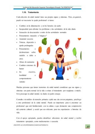 DOCENTE:LIC.ENENFERMERIADARIOGUTIERREZH.
Instituto De Educación Superior Tecnológico Privado “LA PONTIFICIA”
17
1.10. Tratamiento
Cada afección de salud mental tiene sus propios signos y síntomas. Pero, en general,
puede ser necesaria la ayuda profesional si tienes:
 Cambios en la alimentación y en los horarios de sueño
 Incapacidad para afrontar los problemas o las actividades de la vida diaria
 Sensación de desconexión o retiro de las actividades normales
 Pensamientos inusuales o "mágicos"
 Ansiedad excesiva
 Tristeza, depresión o
apatía prolongadas
 Pensamientos o
declaraciones sobre
suicidio o daño a
otros
 Abuso de sustancias
 Cambios extremos de
humor
 Ira excesiva,
hostilidad o
comportamiento
violento
Muchas personas que tienen trastornos de salud mental consideran que sus signos y
síntomas son parte normal de la vida o evitan el tratamiento por vergüenza o miedo.
Si te preocupa tu salud mental, no dudes en pedir consejo.
Consulta a tu médico de atención primaria o pide una cita con un psiquiatra, psicólogo
u otro profesional de la salud mental. Puede ser importante para ti encontrar un
profesional que esté familiarizado con tu cultura o que demuestre una comprensión
del contexto cultural y social que sea relevante para tus experiencias e historias de
vida.
Con el apoyo apropiado, puedes identificar afecciones de salud mental y recibir
tratamiento apropiado, como medicamentos o asesoría.
 