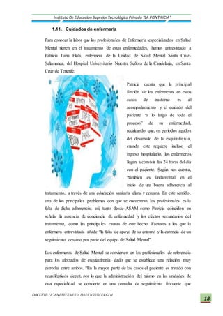 DOCENTE:LIC.ENENFERMERIADARIOGUTIERREZH.
Instituto De Educación Superior Tecnológico Privado “LA PONTIFICIA”
18
1.11. Cuidados de enfermería
Para conocer la labor que los profesionales de Enfermería especializados en Salud
Mental tienen en el tratamiento de estas enfermedades, hemos entrevistado a
Patricia Lana Elola, enfermera de la Unidad de Salud Mental Santa Cruz-
Salamanca, del Hospital Universitario Nuestra Señora de la Candelaria, en Santa
Cruz de Tenerife.
Patricia cuenta que la principal
función de los enfermeros en estos
casos de trastorno es el
acompañamiento y el cuidado del
paciente “a lo largo de todo el
proceso” de su enfermedad,
recalcando que, en periodos agudos
del desarrollo de la esquizofrenia,
cuando este requiere incluso el
ingreso hospitalario, los enfermeros
llegan a convivir las 24 horas del día
con el paciente. Según nos cuenta,
“también es fundamental en el
inicio de una buena adherencia al
tratamiento, a través de una educación sanitaria clara y cercana. En este sentido,
uno de los principales problemas con que se encuentran los profesionales es la
falta de dicha adherencia; así, tanto desde ASAM como Patricia coinciden en
señalar la ausencia de conciencia de enfermedad y los efectos secundarios del
tratamiento, como las principales causas de este hecho. Factores a los que la
enfermera entrevistada añade “la falta de apoyo de su entorno y la carencia de un
seguimiento cercano por parte del equipo de Salud Mental”.
Los enfermeros de Salud Mental se convierten en los profesionales de referencia
para los afectados de esquizofrenia dado que se establece una relación muy
estrecha entre ambos. “En la mayor parte de los casos el paciente es tratado con
neurolépticos depot, por lo que la administración del mismo en las unidades de
esta especialidad se convierte en una consulta de seguimiento frecuente que
 