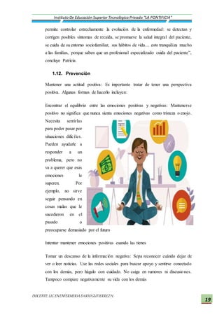 DOCENTE:LIC.ENENFERMERIADARIOGUTIERREZH.
Instituto De Educación Superior Tecnológico Privado “LA PONTIFICIA”
19
permite controlar estrechamente la evolución de la enfermedad: se detectan y
corrigen posibles síntomas de recaída, se promueve la salud integral del paciente,
se cuida de su entorno sociofamiliar, sus hábitos de vida… esto tranquiliza mucho
a las familias, porque saben que un profesional especializado cuida del paciente”,
concluye Patricia.
1.12. Prevención
Mantener una actitud positiva: Es importante tratar de tener una perspectiva
positiva. Algunas formas de hacerlo incluyen:
Encontrar el equilibrio entre las emociones positivas y negativas: Mantenerse
positivo no significa que nunca sienta emociones negativas como tristeza o enojo.
Necesita sentirlas
para poder pasar por
situaciones difíciles.
Pueden ayudarle a
responder a un
problema, pero no
va a querer que esas
emociones le
superen. Por
ejemplo, no sirve
seguir pensando en
cosas malas que le
sucedieron en el
pasado o
preocuparse demasiado por el futuro
Intentar mantener emociones positivas cuando las tienes
Tomar un descanso de la información negativa: Sepa reconocer cuándo dejar de
ver o leer noticias. Use las redes sociales para buscar apoyo y sentirse conectado
con los demás, pero hágalo con cuidado. No caiga en rumores ni discusiones.
Tampoco compare negativamente su vida con los demás
 